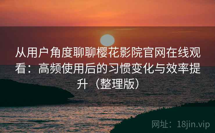 从用户角度聊聊樱花影院官网在线观看：高频使用后的习惯变化与效率提升（整理版）