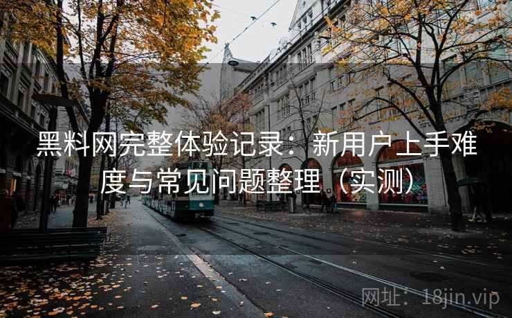 黑料网完整体验记录：新用户上手难度与常见问题整理（实测）