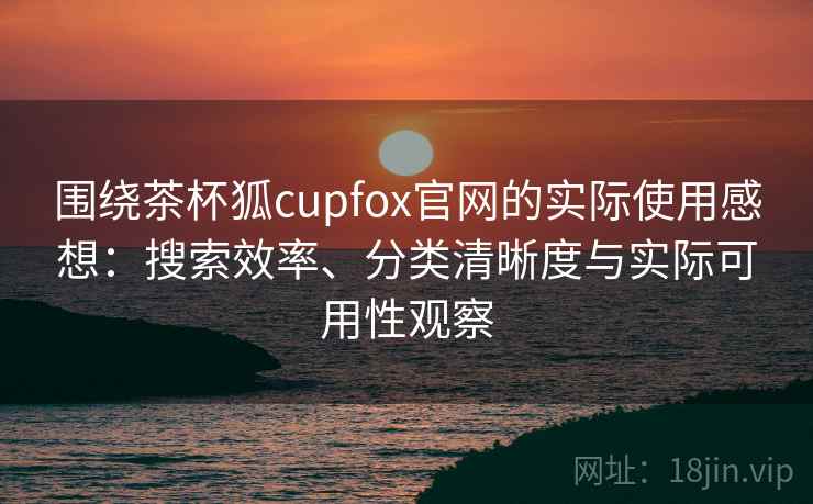 围绕茶杯狐cupfox官网的实际使用感想：搜索效率、分类清晰度与实际可用性观察