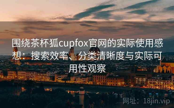 围绕茶杯狐cupfox官网的实际使用感想：搜索效率、分类清晰度与实际可用性观察