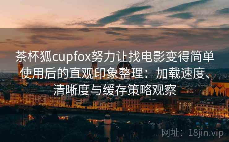 茶杯狐cupfox努力让找电影变得简单使用后的直观印象整理：加载速度、清晰度与缓存策略观察