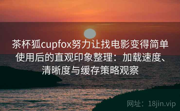 茶杯狐cupfox努力让找电影变得简单使用后的直观印象整理：加载速度、清晰度与缓存策略观察