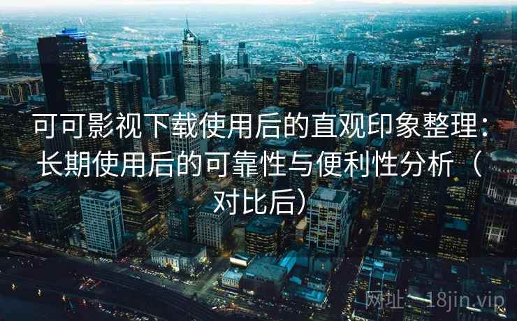可可影视下载使用后的直观印象整理：长期使用后的可靠性与便利性分析（对比后）