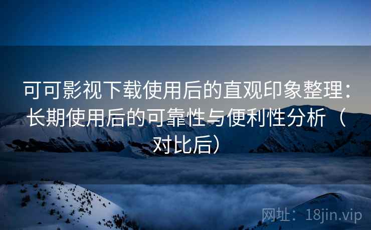 可可影视下载使用后的直观印象整理：长期使用后的可靠性与便利性分析（对比后）