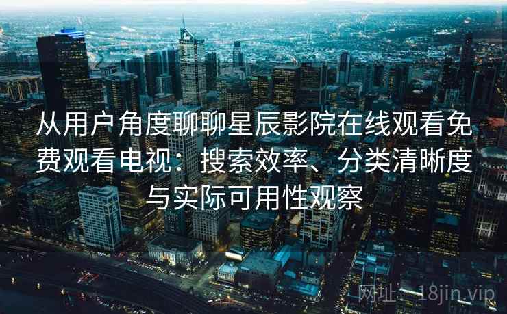 从用户角度聊聊星辰影院在线观看免费观看电视：搜索效率、分类清晰度与实际可用性观察
