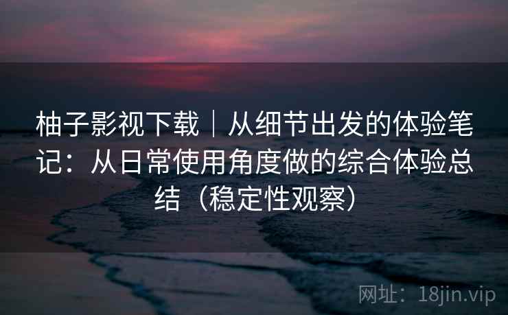 柚子影视下载｜从细节出发的体验笔记：从日常使用角度做的综合体验总结（稳定性观察）