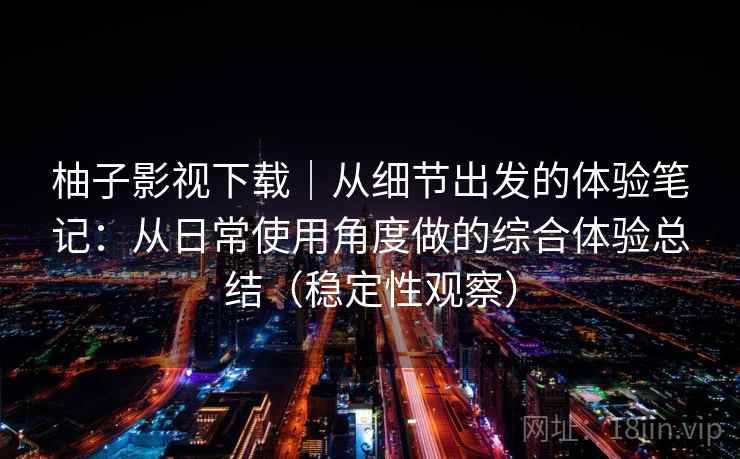 柚子影视下载｜从细节出发的体验笔记：从日常使用角度做的综合体验总结（稳定性观察）