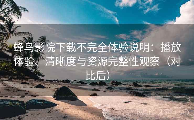 蜂鸟影院下载不完全体验说明：播放体验、清晰度与资源完整性观察（对比后）