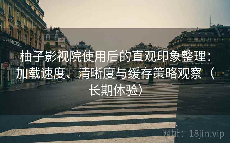 柚子影视院使用后的直观印象整理：加载速度、清晰度与缓存策略观察（长期体验）