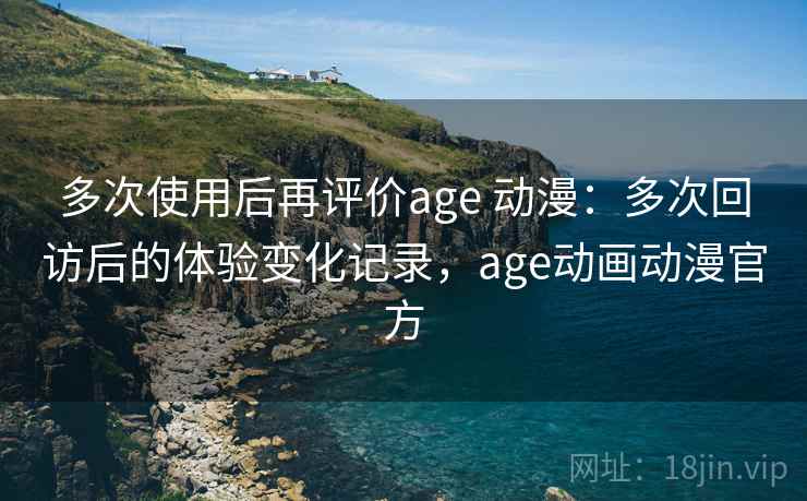 多次使用后再评价age 动漫：多次回访后的体验变化记录，age动画动漫官方