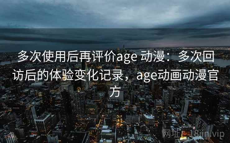 多次使用后再评价age 动漫：多次回访后的体验变化记录，age动画动漫官方
