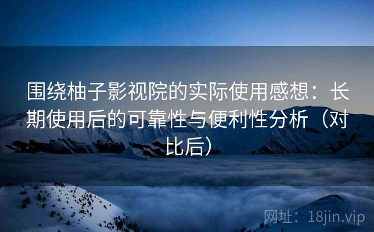 围绕柚子影视院的实际使用感想：长期使用后的可靠性与便利性分析（对比后）