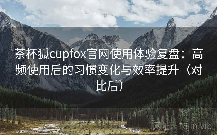 茶杯狐cupfox官网使用体验复盘：高频使用后的习惯变化与效率提升（对比后）