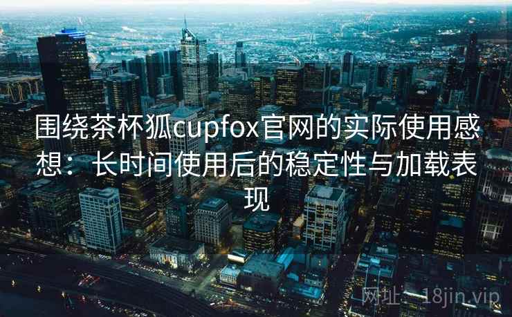 围绕茶杯狐cupfox官网的实际使用感想：长时间使用后的稳定性与加载表现