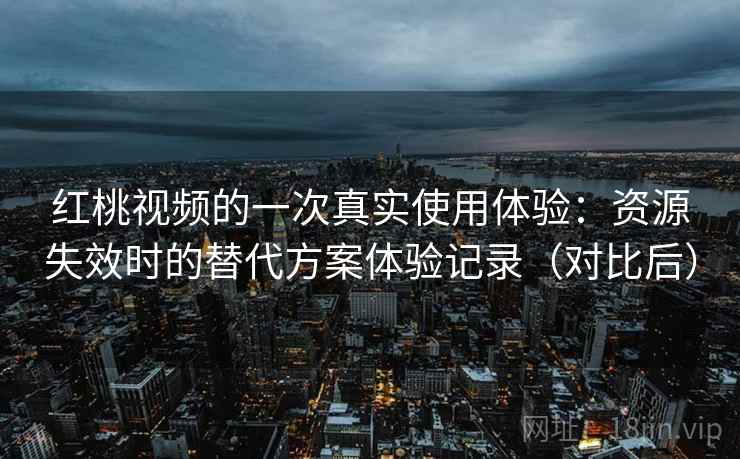 红桃视频的一次真实使用体验：资源失效时的替代方案体验记录（对比后）