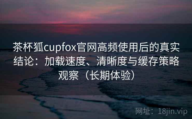茶杯狐cupfox官网高频使用后的真实结论：加载速度、清晰度与缓存策略观察（长期体验）