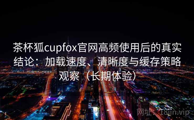茶杯狐cupfox官网高频使用后的真实结论：加载速度、清晰度与缓存策略观察（长期体验）