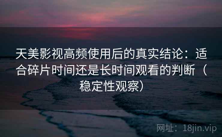 天美影视高频使用后的真实结论：适合碎片时间还是长时间观看的判断（稳定性观察）