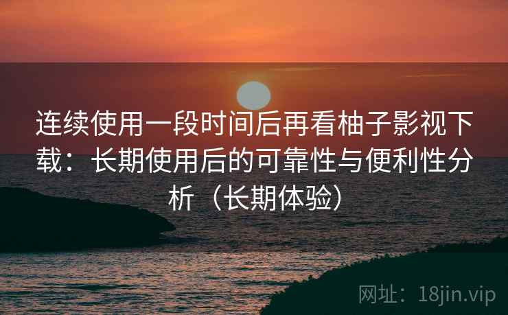 连续使用一段时间后再看柚子影视下载：长期使用后的可靠性与便利性分析（长期体验）