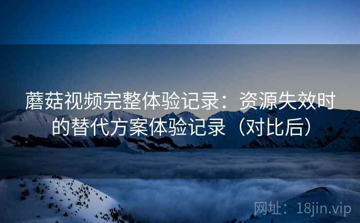 蘑菇视频完整体验记录：资源失效时的替代方案体验记录（对比后）