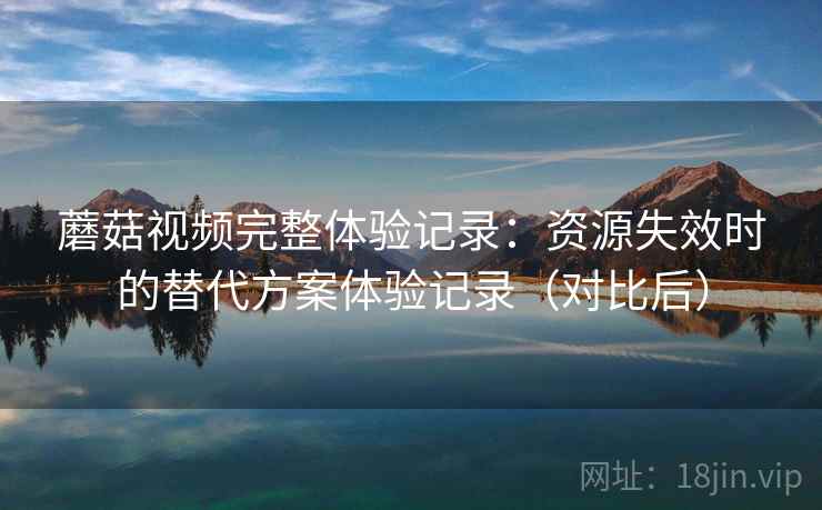 蘑菇视频完整体验记录：资源失效时的替代方案体验记录（对比后）