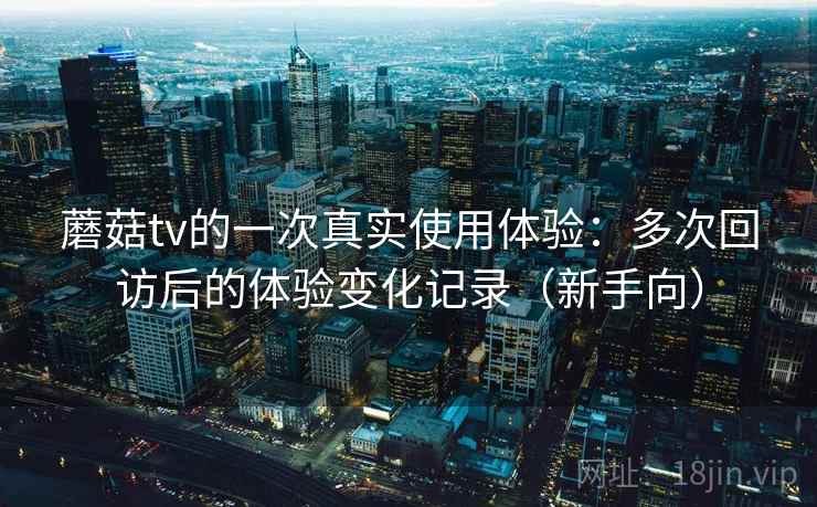 蘑菇tv的一次真实使用体验：多次回访后的体验变化记录（新手向）