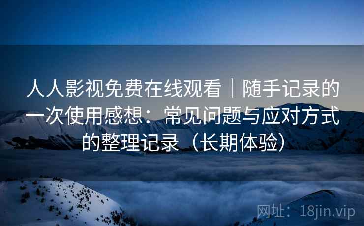 人人影视免费在线观看｜随手记录的一次使用感想：常见问题与应对方式的整理记录（长期体验）