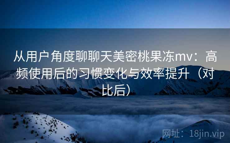 从用户角度聊聊天美密桃果冻mv：高频使用后的习惯变化与效率提升（对比后）
