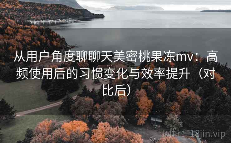从用户角度聊聊天美密桃果冻mv：高频使用后的习惯变化与效率提升（对比后）