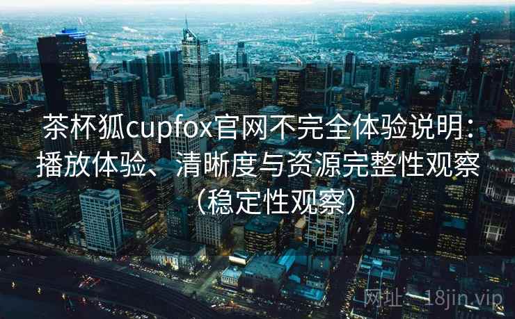 茶杯狐cupfox官网不完全体验说明：播放体验、清晰度与资源完整性观察（稳定性观察）