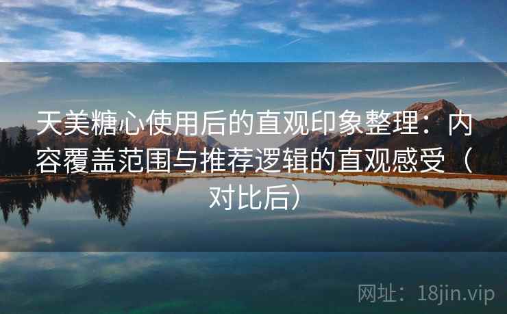 天美糖心使用后的直观印象整理：内容覆盖范围与推荐逻辑的直观感受（对比后）