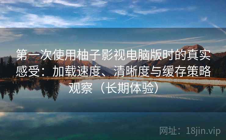 第一次使用柚子影视电脑版时的真实感受：加载速度、清晰度与缓存策略观察（长期体验）