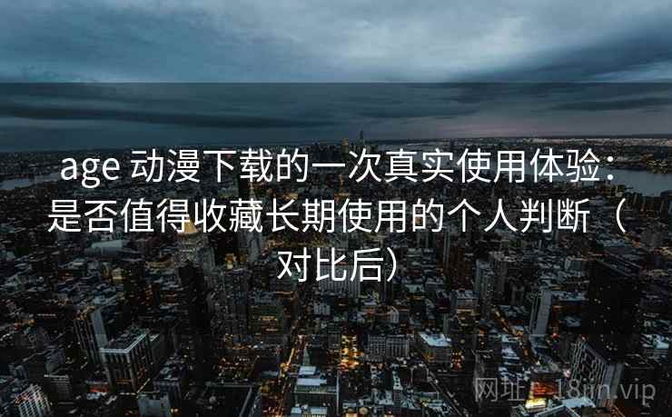 age 动漫下载的一次真实使用体验：是否值得收藏长期使用的个人判断（对比后）