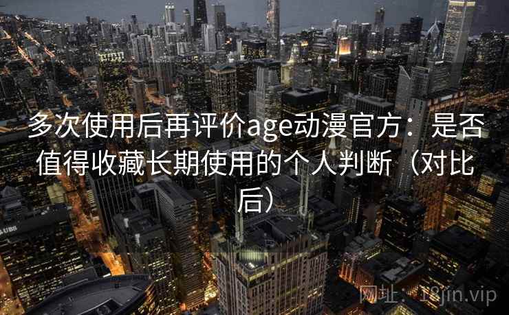 多次使用后再评价age动漫官方：是否值得收藏长期使用的个人判断（对比后）