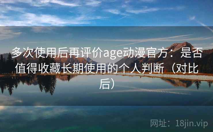多次使用后再评价age动漫官方：是否值得收藏长期使用的个人判断（对比后）
