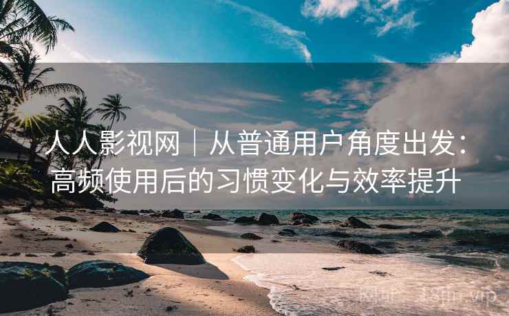 人人影视网｜从普通用户角度出发：高频使用后的习惯变化与效率提升