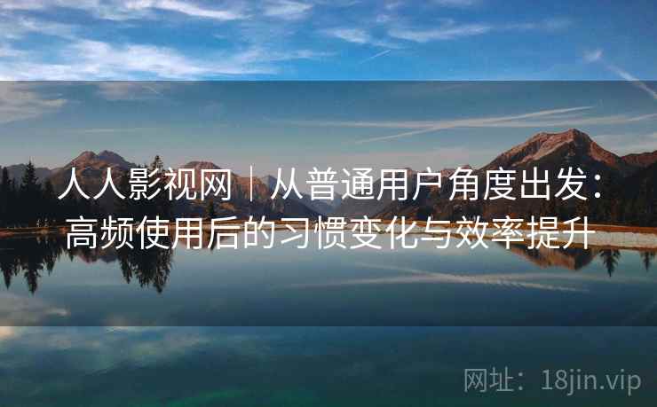 人人影视网｜从普通用户角度出发：高频使用后的习惯变化与效率提升
