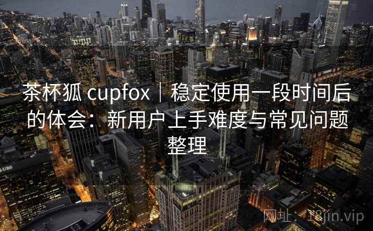 茶杯狐 cupfox|稳定使用一段时间后的体会:新用户上手难度与常见问题整理 茶杯狐 cupfox|稳定使用一段时间后的体会:新用户上手难度与常见问题整理