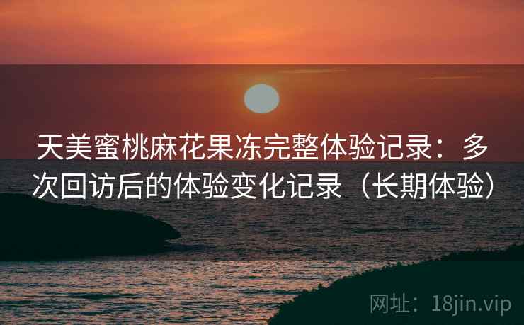 天美蜜桃麻花果冻完整体验记录:多次回访后的体验变化记录(长期体验) 天美蜜桃麻花果冻完整体验记录:多次回访后的体验变化记录(长期体验)