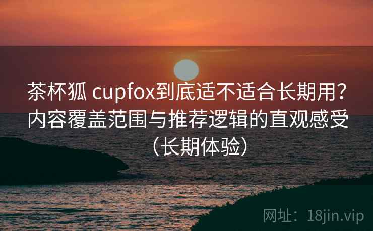 茶杯狐 cupfox到底适不适合长期用？内容覆盖范围与推荐逻辑的直观感受（长期体验）