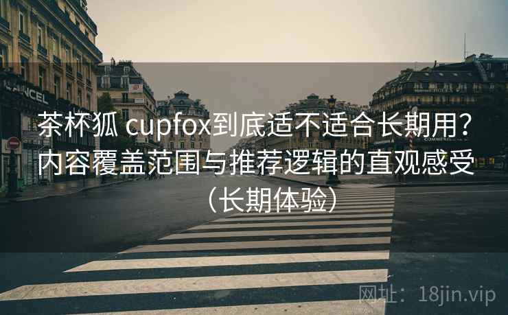 茶杯狐 cupfox到底适不适合长期用？内容覆盖范围与推荐逻辑的直观感受（长期体验）