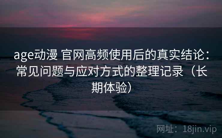 age动漫 官网高频使用后的真实结论：常见问题与应对方式的整理记录（长期体验）