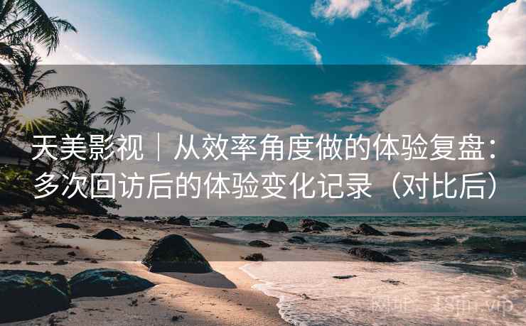 天美影视|从效率角度做的体验复盘:多次回访后的体验变化记录(对比后) 天美影视|从效率角度做的体验复盘:多次回访后的体验变化记录(对比后)