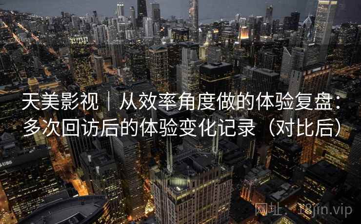 天美影视|从效率角度做的体验复盘:多次回访后的体验变化记录(对比后) 天美影视|从效率角度做的体验复盘:多次回访后的体验变化记录(对比后)