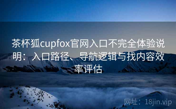 茶杯狐cupfox官网入口不完全体验说明：入口路径、导航逻辑与找内容效率评估