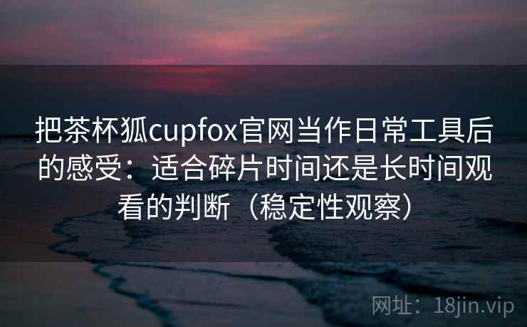 把茶杯狐cupfox官网当作日常工具后的感受：适合碎片时间还是长时间观看的判断（稳定性观察）