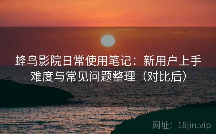 蜂鸟影院日常使用笔记：新用户上手难度与常见问题整理（对比后）