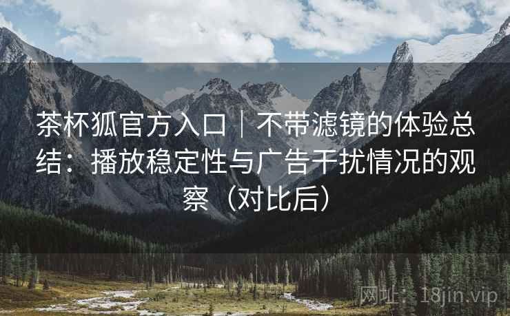 茶杯狐官方入口｜不带滤镜的体验总结：播放稳定性与广告干扰情况的观察（对比后）