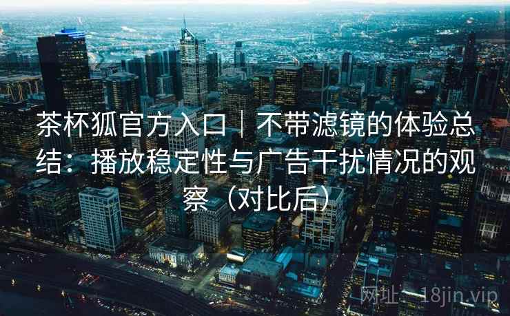 茶杯狐官方入口｜不带滤镜的体验总结：播放稳定性与广告干扰情况的观察（对比后）
