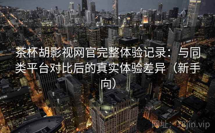 茶杯胡影视网官完整体验记录：与同类平台对比后的真实体验差异（新手向）
